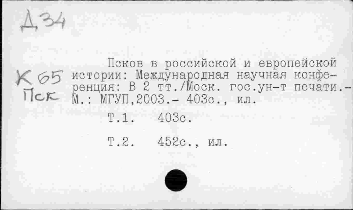 ﻿Псков в российской и европейской истории: Международная научная конференция: В 2 тт./Моск. гос.ун-т печати. М.: МГУП,2003.- 403с., ил.
Т.1.	403с.
Т.2.	452с., ил.